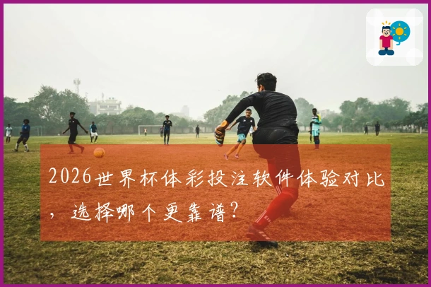 2026世界杯体彩投注软件体验对比，选择哪个更靠谱？